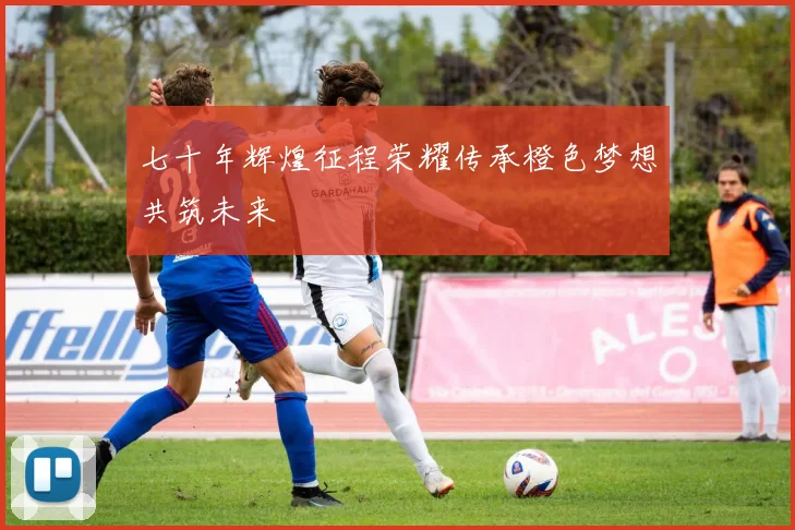 七十年辉煌征程荣耀传承橙色梦想共筑未来