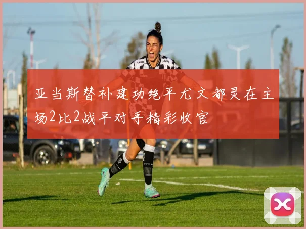 亚当斯替补建功绝平尤文都灵在主场2比2战平对手精彩收官