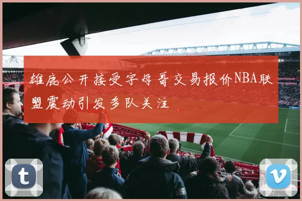 雄鹿公开接受字母哥交易报价NBA联盟震动引发多队关注