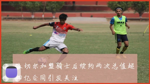 米切尔加盟骑士后续约两次总值超四亿合同引发关注