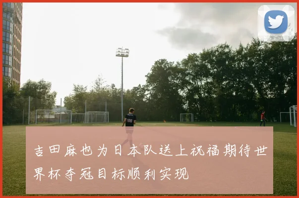 吉田麻也为日本队送上祝福期待世界杯夺冠目标顺利实现