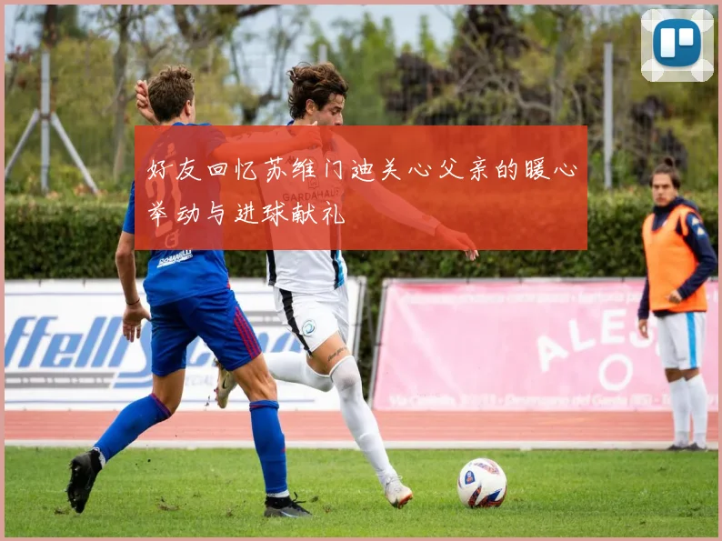 好友回忆苏维门迪关心父亲的暖心举动与进球献礼