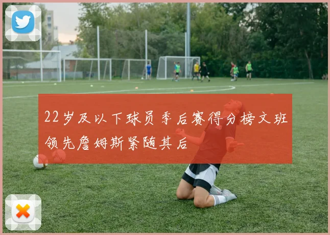 22岁及以下球员季后赛得分榜文班领先詹姆斯紧随其后