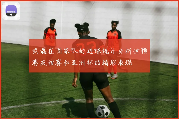 武磊在国家队的进球统计分析世预赛友谊赛和亚洲杯的精彩表现