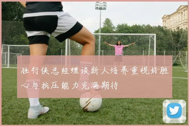 独行侠总经理谈新人培养重视好胜心与抗压能力充满期待