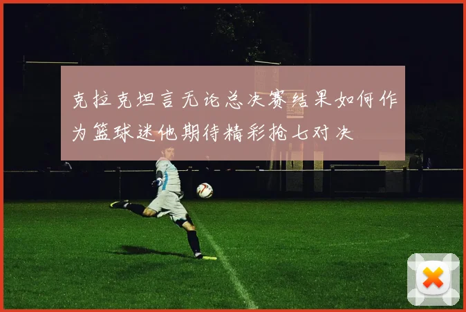 克拉克坦言无论总决赛结果如何作为篮球迷他期待精彩抢七对决