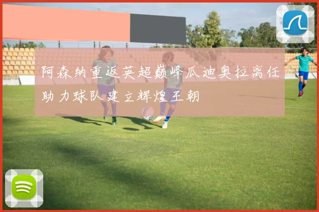 阿森纳重返英超巅峰瓜迪奥拉离任助力球队建立辉煌王朝