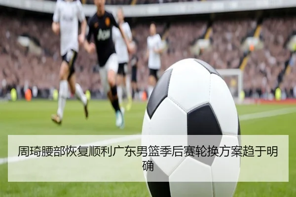 周琦腰部恢复顺利广东男篮季后赛轮换方案趋于明确